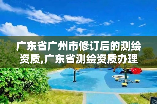 广东省广州市修订后的测绘资质,广东省测绘资质办理流程