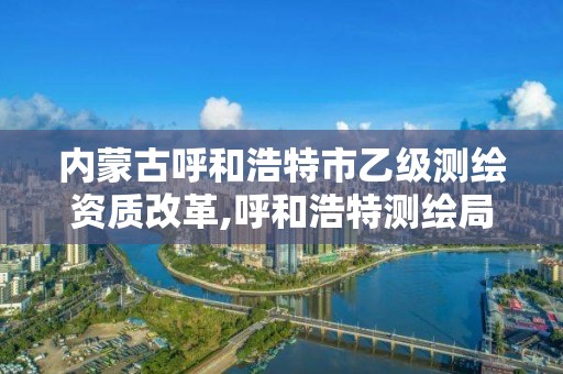 内蒙古呼和浩特市乙级测绘资质改革,呼和浩特测绘局电话