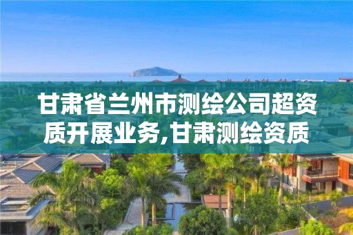 甘肃省兰州市测绘公司超资质开展业务,甘肃测绘资质办理。