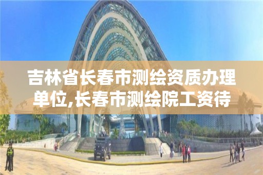 吉林省长春市测绘资质办理单位,长春市测绘院工资待遇