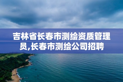 吉林省长春市测绘资质管理员,长春市测绘公司招聘