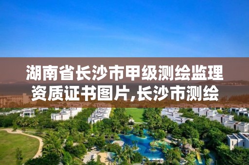 湖南省长沙市甲级测绘监理资质证书图片,长沙市测绘资质单位名单。