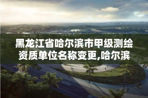 黑龙江省哈尔滨市甲级测绘资质单位名称变更,哈尔滨测绘局属于什么单位。