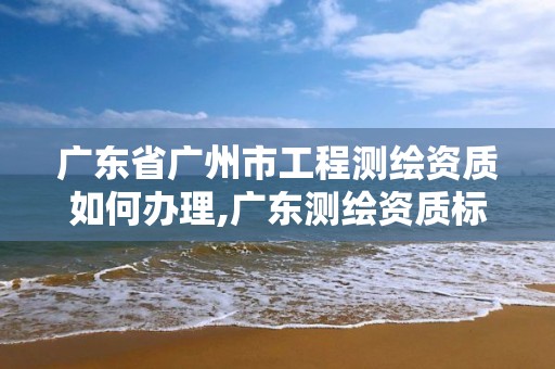 广东省广州市工程测绘资质如何办理,广东测绘资质标准