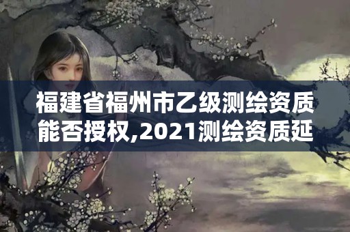 福建省福州市乙级测绘资质能否授权,2021测绘资质延期公告福建省。