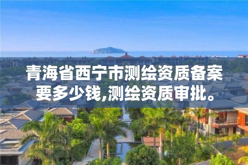 青海省西宁市测绘资质备案要多少钱,测绘资质审批。