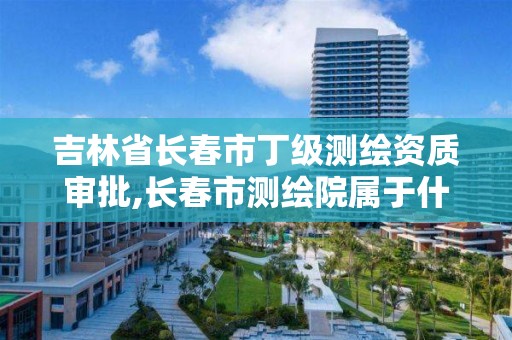 吉林省长春市丁级测绘资质审批,长春市测绘院属于什么单位