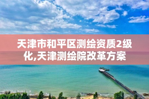 天津市和平区测绘资质2级化,天津测绘院改革方案