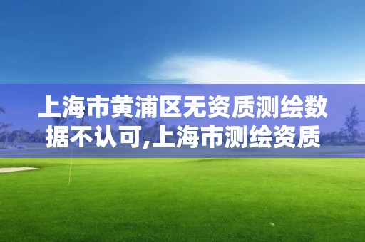 上海市黄浦区无资质测绘数据不认可,上海市测绘资质单位名单