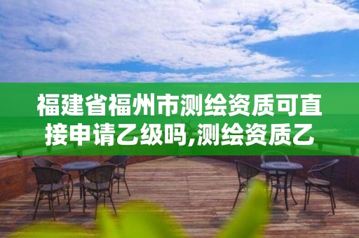 福建省福州市测绘资质可直接申请乙级吗,测绘资质乙级申请需要什么条件