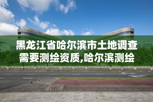 黑龙江省哈尔滨市土地调查需要测绘资质,哈尔滨测绘地理信息局招聘公告