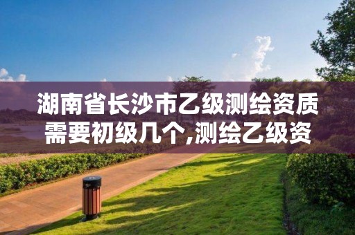 湖南省长沙市乙级测绘资质需要初级几个,测绘乙级资质总共需要多少技术人员