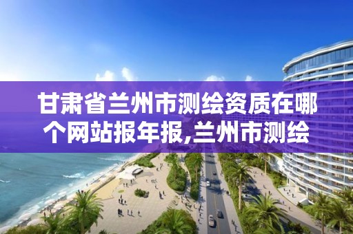 甘肃省兰州市测绘资质在哪个网站报年报,兰州市测绘研究院改企了吗。