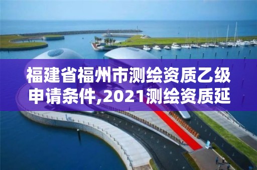 福建省福州市测绘资质乙级申请条件,2021测绘资质延期公告福建省