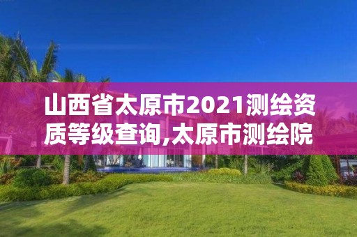 山西省太原市2021测绘资质等级查询,太原市测绘院的上级单位。