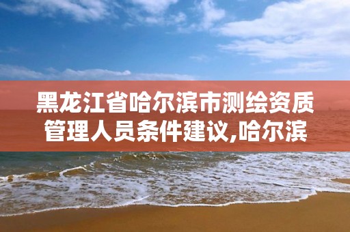 黑龙江省哈尔滨市测绘资质管理人员条件建议,哈尔滨测绘院招聘。