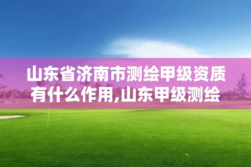 山东省济南市测绘甲级资质有什么作用,山东甲级测绘单位。