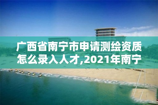 广西省南宁市申请测绘资质怎么录入人才,2021年南宁测绘招聘