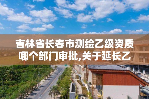 吉林省长春市测绘乙级资质哪个部门审批,关于延长乙级测绘资质证书有效期的公告