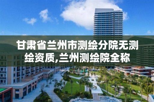 甘肃省兰州市测绘分院无测绘资质,兰州测绘院全称