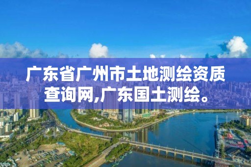 广东省广州市土地测绘资质查询网,广东国土测绘。