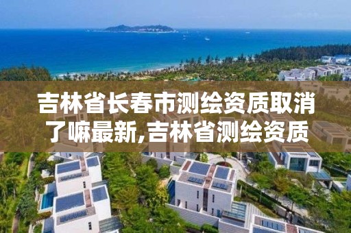 吉林省长春市测绘资质取消了嘛最新,吉林省测绘资质延期