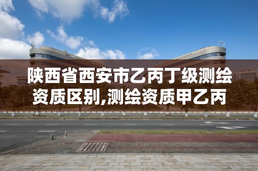 陕西省西安市乙丙丁级测绘资质区别,测绘资质甲乙丙丁区别