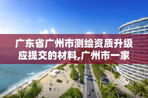 广东省广州市测绘资质升级应提交的材料,广州市一家测绘资质单位。