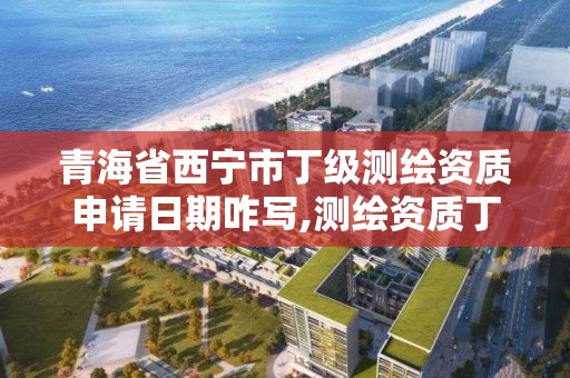 青海省西宁市丁级测绘资质申请日期咋写,测绘资质丁级代办的多少钱。