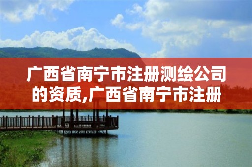 广西省南宁市注册测绘公司的资质,广西省南宁市注册测绘公司的资质查询