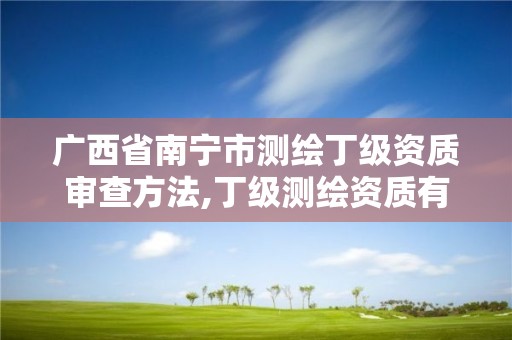 广西省南宁市测绘丁级资质审查方法,丁级测绘资质有效期为什么那么短