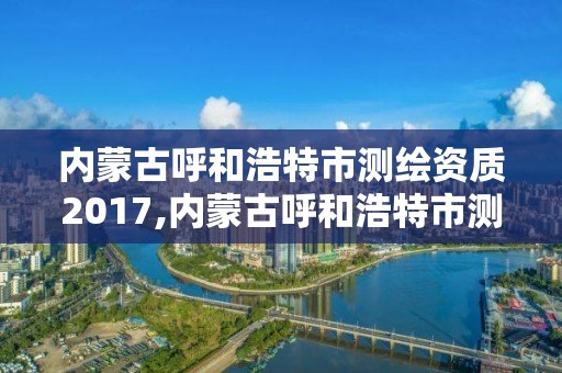 内蒙古呼和浩特市测绘资质2017,内蒙古呼和浩特市测绘资质去哪备案