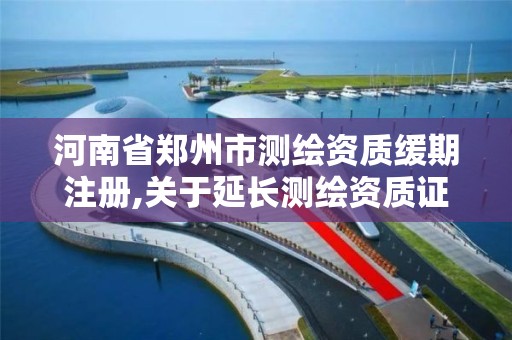 河南省郑州市测绘资质缓期注册,关于延长测绘资质证书有效期的公告