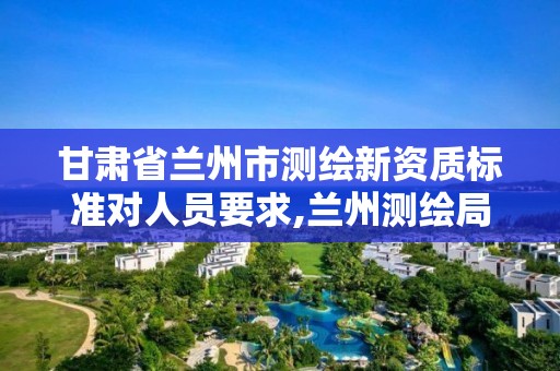 甘肃省兰州市测绘新资质标准对人员要求,兰州测绘局招聘。