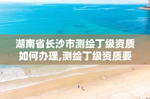 湖南省长沙市测绘丁级资质如何办理,测绘丁级资质要求