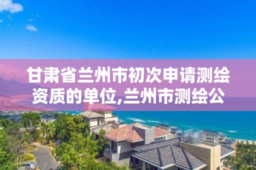 甘肃省兰州市初次申请测绘资质的单位,兰州市测绘公司有哪些