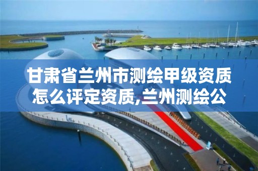 甘肃省兰州市测绘甲级资质怎么评定资质,兰州测绘公司招聘信息