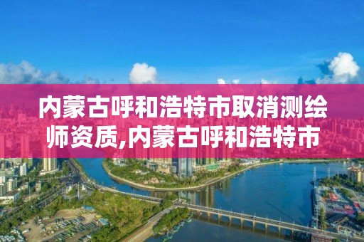 内蒙古呼和浩特市取消测绘师资质,内蒙古呼和浩特市取消测绘师资质证书了吗