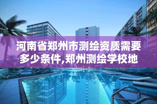 河南省郑州市测绘资质需要多少条件,郑州测绘学校地址电话