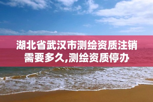 湖北省武汉市测绘资质注销需要多久,测绘资质停办