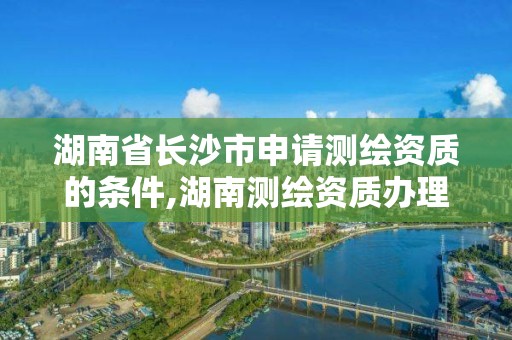 湖南省长沙市申请测绘资质的条件,湖南测绘资质办理