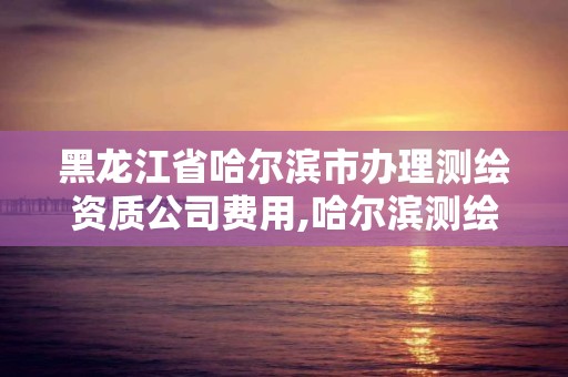 黑龙江省哈尔滨市办理测绘资质公司费用,哈尔滨测绘局是干什么的