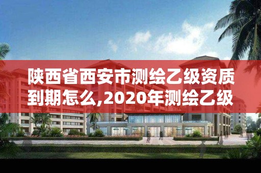 陕西省西安市测绘乙级资质到期怎么,2020年测绘乙级资质延期