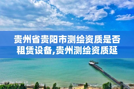 贵州省贵阳市测绘资质是否租赁设备,贵州测绘资质延期公告