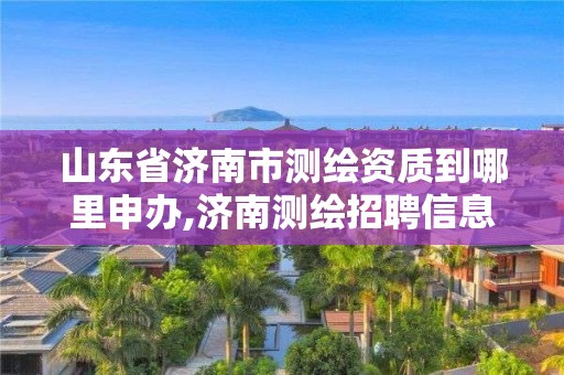 山东省济南市测绘资质到哪里申办,济南测绘招聘信息网