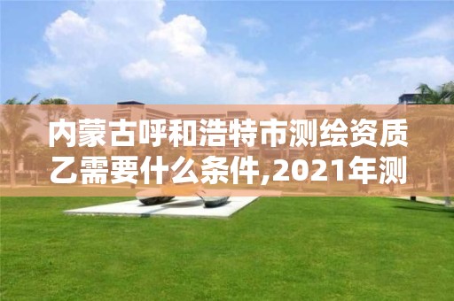 内蒙古呼和浩特市测绘资质乙需要什么条件,2021年测绘资质乙级人员要求。