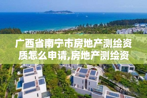 广西省南宁市房地产测绘资质怎么申请,房地产测绘资质申请条件。