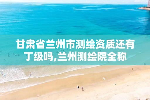 甘肃省兰州市测绘资质还有丁级吗,兰州测绘院全称