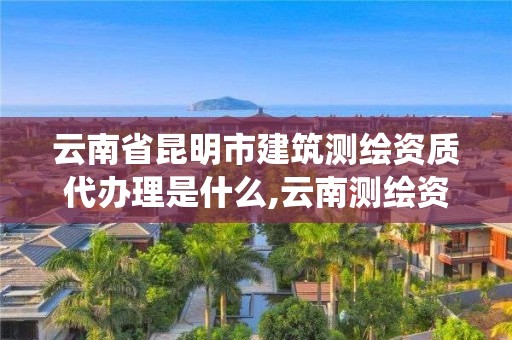 云南省昆明市建筑测绘资质代办理是什么,云南测绘资质管理系统。