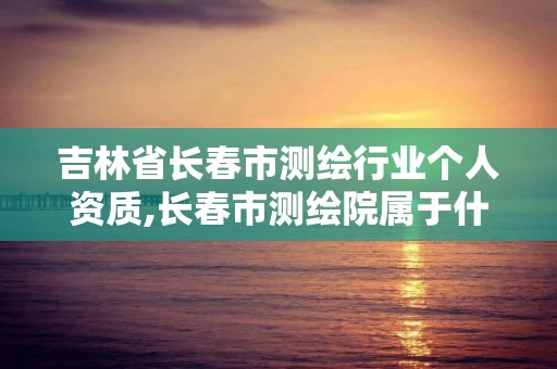 吉林省长春市测绘行业个人资质,长春市测绘院属于什么单位